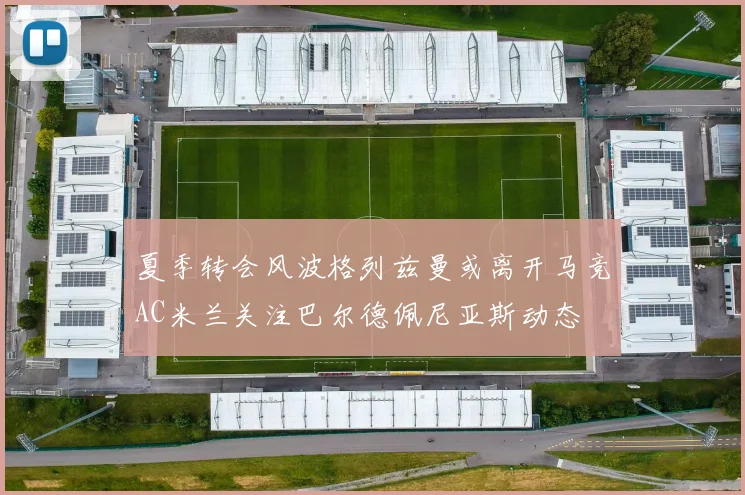 夏季转会风波格列兹曼或离开马竞AC米兰关注巴尔德佩尼亚斯动态