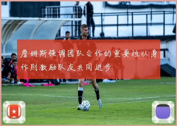 詹姆斯强调团队合作的重要性以身作则激励队友共同进步