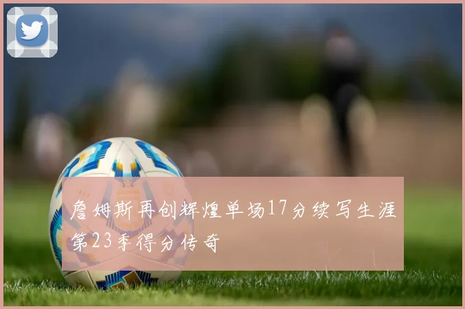詹姆斯再创辉煌单场17分续写生涯第23季得分传奇