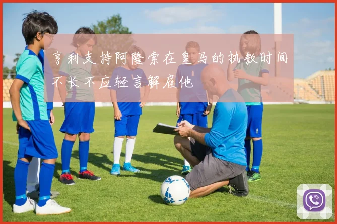 亨利支持阿隆索在皇马的执教时间不长不应轻言解雇他