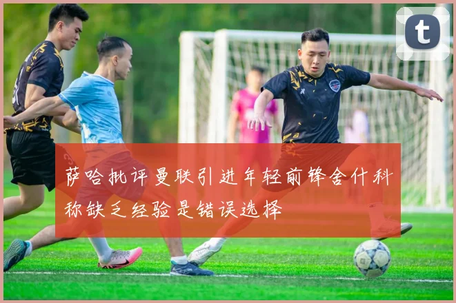 萨哈批评曼联引进年轻前锋舍什科称缺乏经验是错误选择