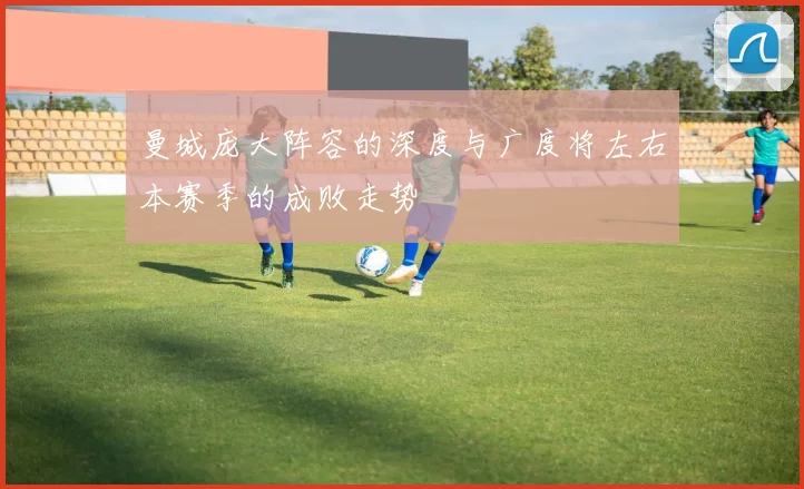 曼城庞大阵容的深度与广度将左右本赛季的成败走势
