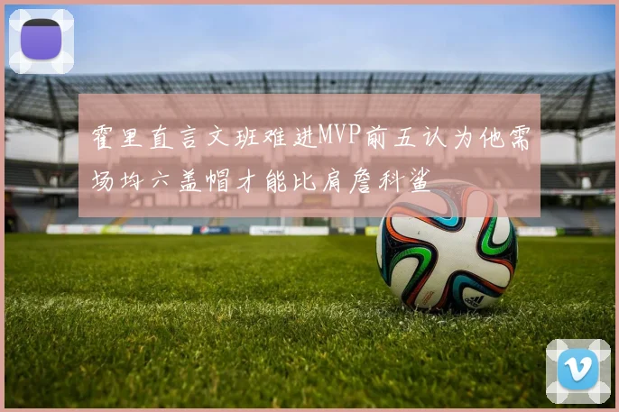 霍里直言文班难进MVP前五认为他需场均六盖帽才能比肩詹科鲨