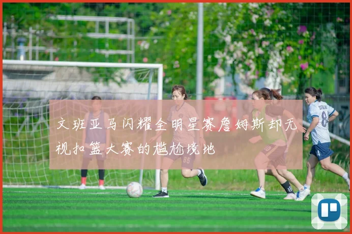 文班亚马闪耀全明星赛詹姆斯却无视扣篮大赛的尴尬境地