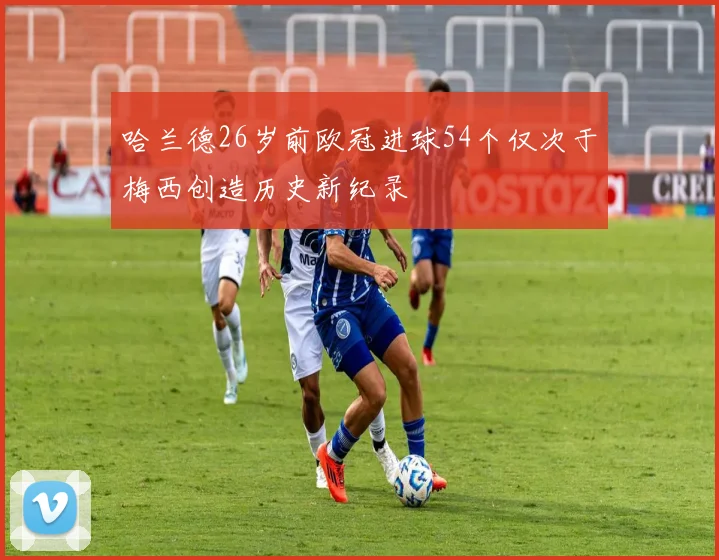 哈兰德26岁前欧冠进球54个仅次于梅西创造历史新纪录