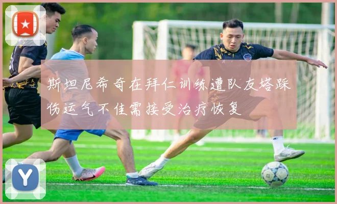 斯坦尼希奇在拜仁训练遭队友塔踩伤运气不佳需接受治疗恢复