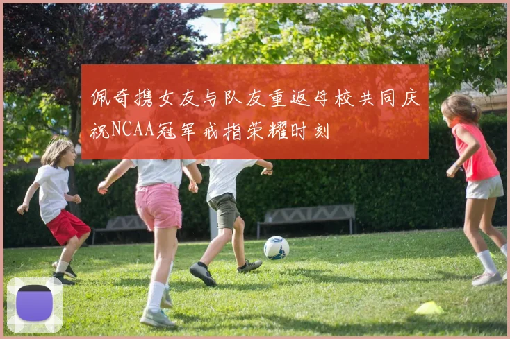 佩奇携女友与队友重返母校共同庆祝NCAA冠军戒指荣耀时刻