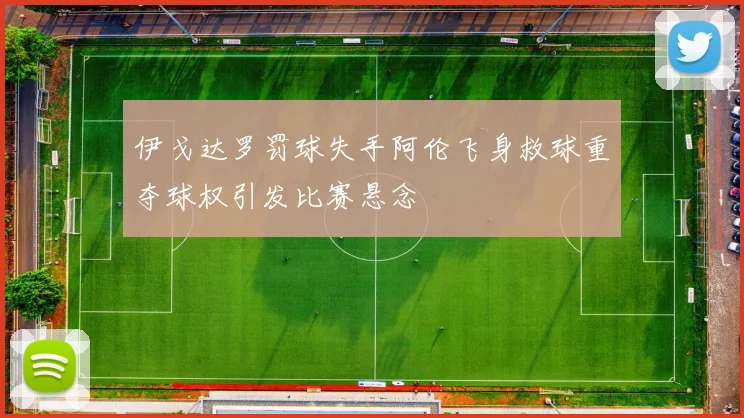 伊戈达罗罚球失手阿伦飞身救球重夺球权引发比赛悬念