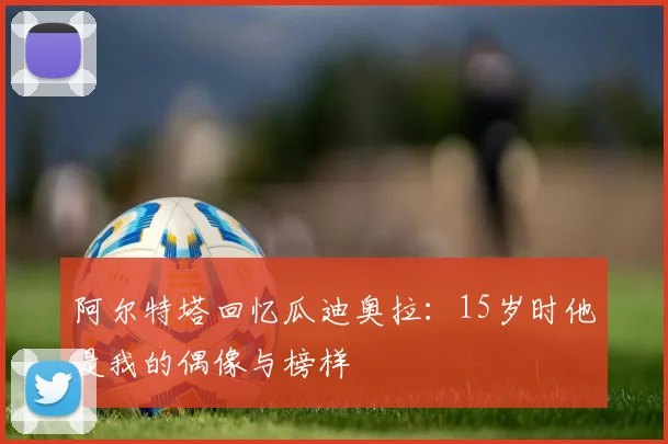 阿尔特塔回忆瓜迪奥拉：15岁时他是我的偶像与榜样