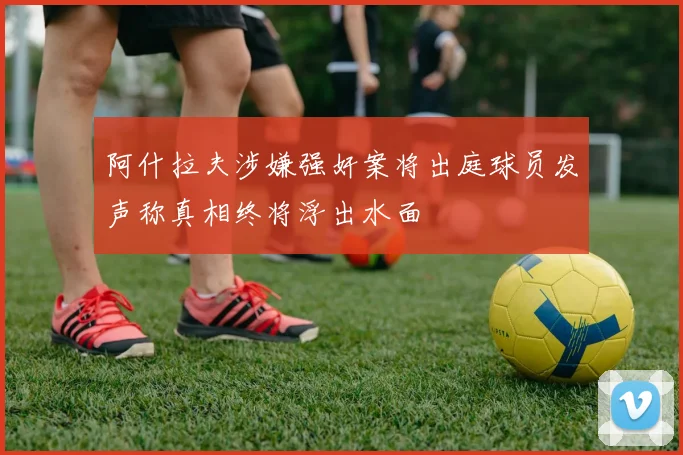 阿什拉夫涉嫌强奸案将出庭球员发声称真相终将浮出水面