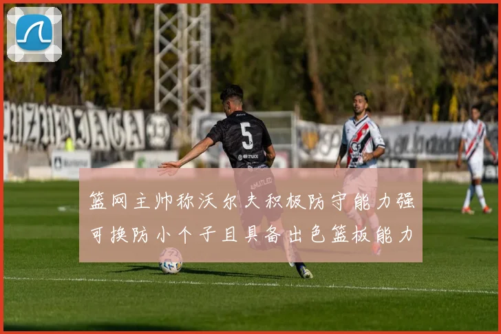 篮网主帅称沃尔夫积极防守能力强可换防小个子且具备出色篮板能力