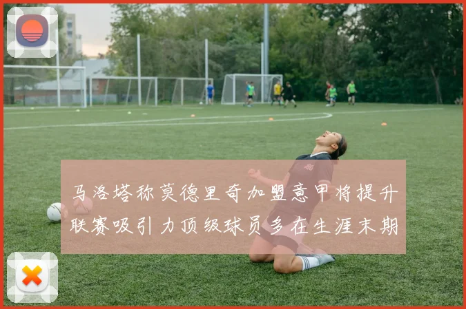 马洛塔称莫德里奇加盟意甲将提升联赛吸引力顶级球员多在生涯末期选择意甲