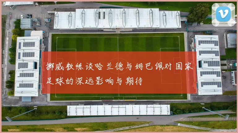 挪威教练谈哈兰德与姆巴佩对国家足球的深远影响与期待