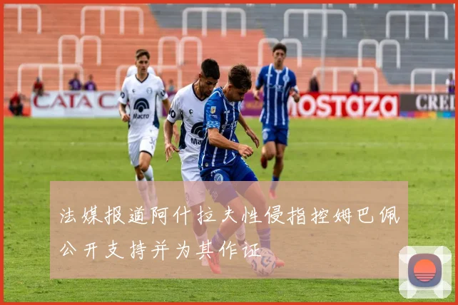 法媒报道阿什拉夫性侵指控姆巴佩公开支持并为其作证