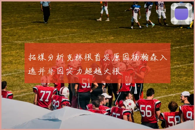拓媒分析克林根首发原因杨瀚森入选并非因实力超越大根