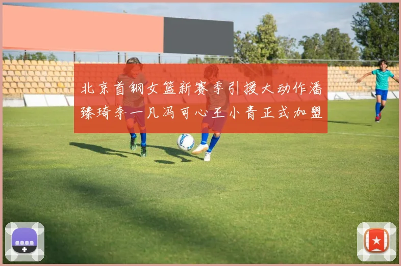 北京首钢女篮新赛季引援大动作潘臻琦李一凡冯可心王小青正式加盟