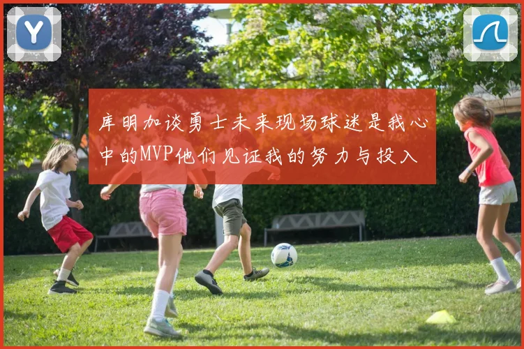 库明加谈勇士未来现场球迷是我心中的MVP他们见证我的努力与投入