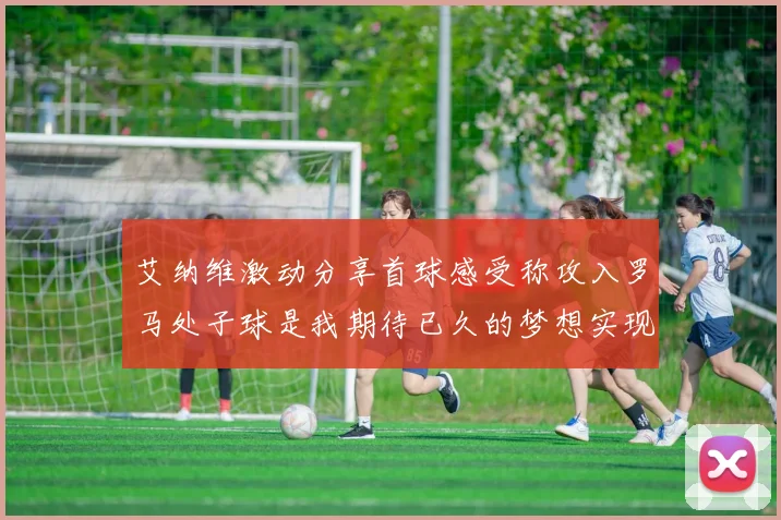 艾纳维激动分享首球感受称攻入罗马处子球是我期待已久的梦想实现