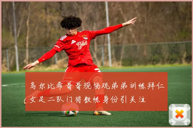 乌尔比希哥哥现场观弟弟训练拜仁女足二队门将教练身份引关注