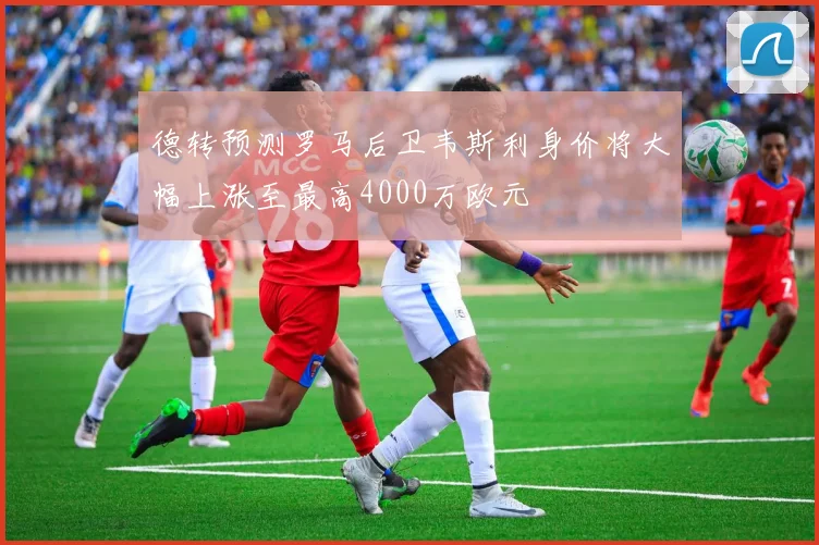 德转预测罗马后卫韦斯利身价将大幅上涨至最高4000万欧元