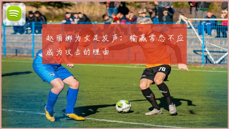 赵丽娜为女足发声：输赢常态不应成为攻击的理由