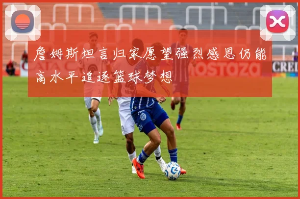 詹姆斯坦言归家愿望强烈感恩仍能高水平追逐篮球梦想