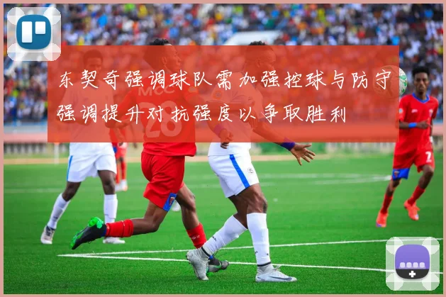 东契奇强调球队需加强控球与防守强调提升对抗强度以争取胜利