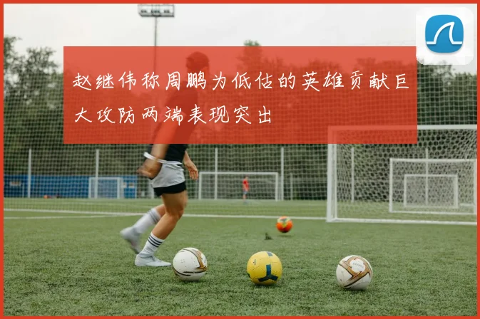 赵继伟称周鹏为低估的英雄贡献巨大攻防两端表现突出