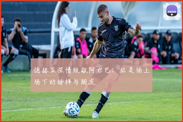 德赫亚深情致敬阿尔巴：你是场上场下的榜样与朋友