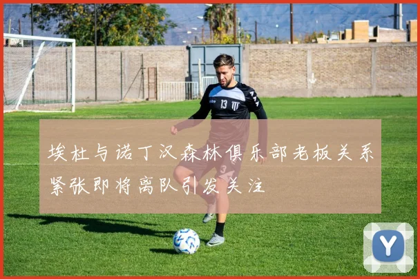 埃杜与诺丁汉森林俱乐部老板关系紧张即将离队引发关注