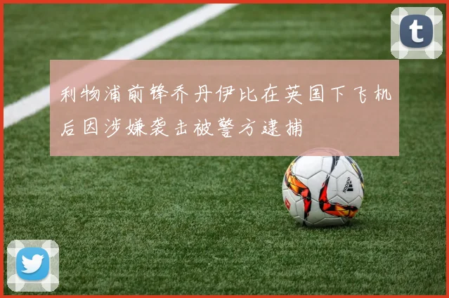 利物浦前锋乔丹伊比在英国下飞机后因涉嫌袭击被警方逮捕