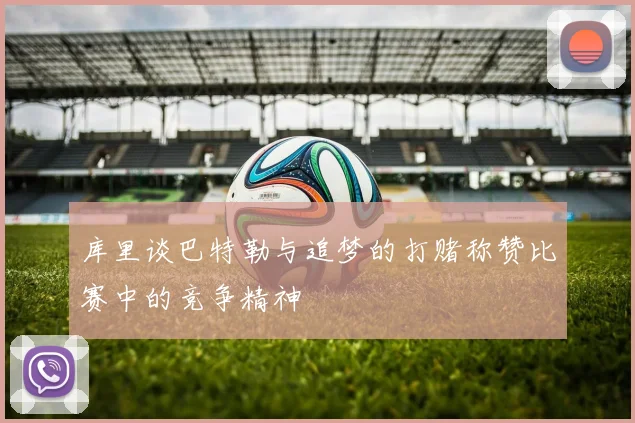 库里谈巴特勒与追梦的打赌称赞比赛中的竞争精神