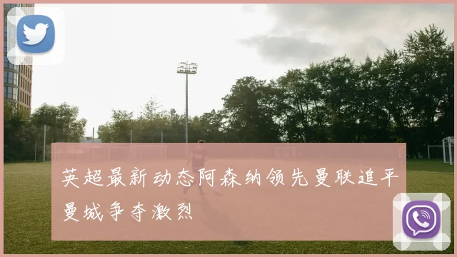 英超最新动态阿森纳领先曼联追平曼城争夺激烈
