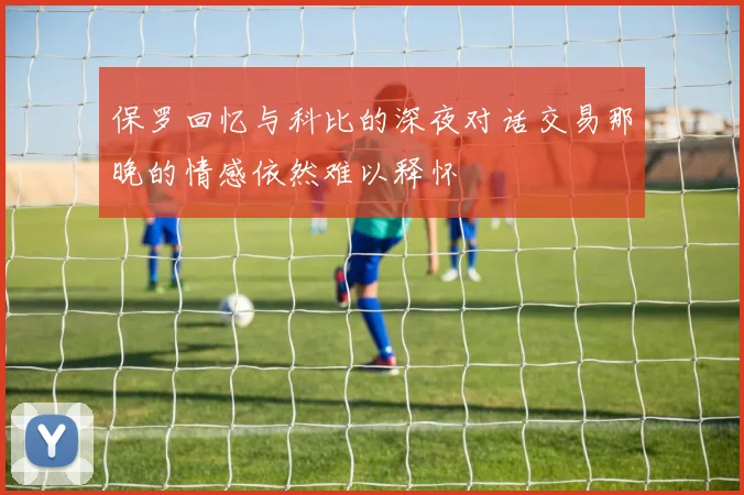 保罗回忆与科比的深夜对话交易那晚的情感依然难以释怀