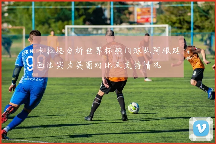 卡拉格分析世界杯热门球队阿根廷西法实力英葡对比及支持情况