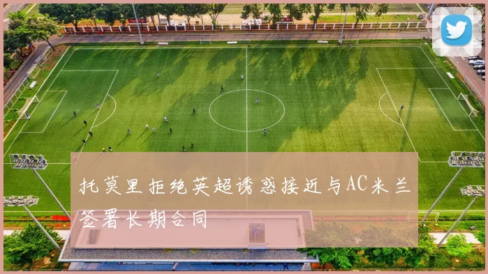托莫里拒绝英超诱惑接近与AC米兰签署长期合同