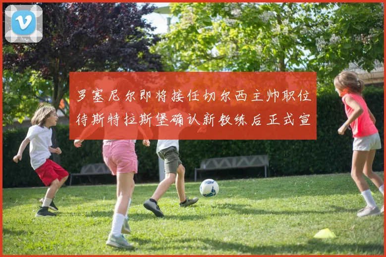 罗塞尼尔即将接任切尔西主帅职位待斯特拉斯堡确认新教练后正式宣布