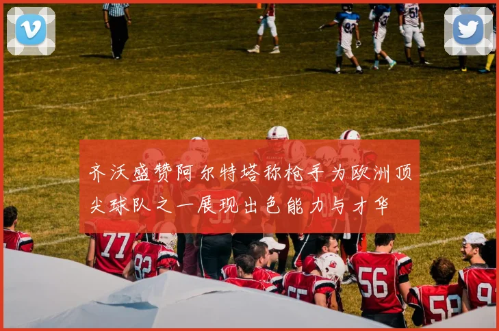 齐沃盛赞阿尔特塔称枪手为欧洲顶尖球队之一展现出色能力与才华