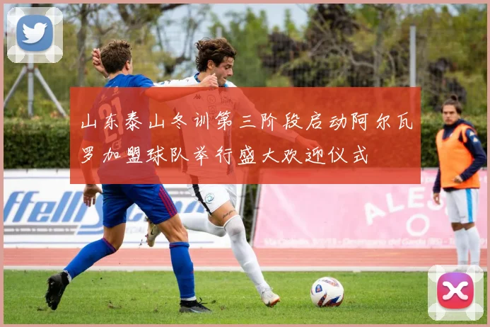 山东泰山冬训第三阶段启动阿尔瓦罗加盟球队举行盛大欢迎仪式