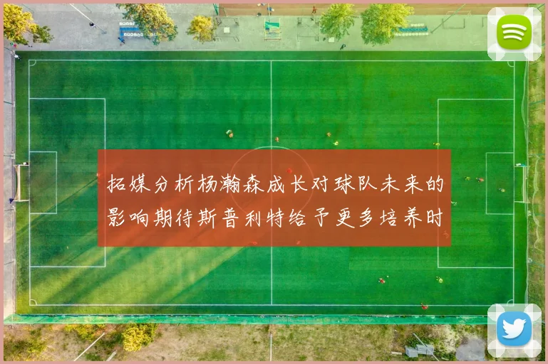 拓媒分析杨瀚森成长对球队未来的影响期待斯普利特给予更多培养时间