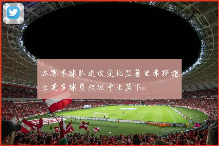 本赛季球队进攻变化显著里弗斯指出更多球员积极冲击篮下