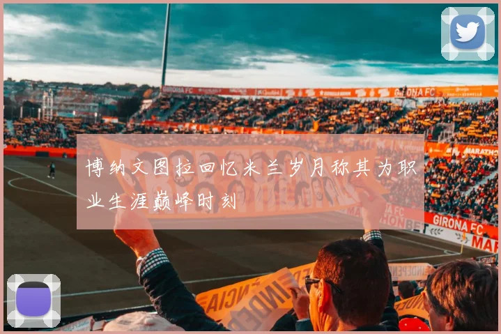 博纳文图拉回忆米兰岁月称其为职业生涯巅峰时刻
