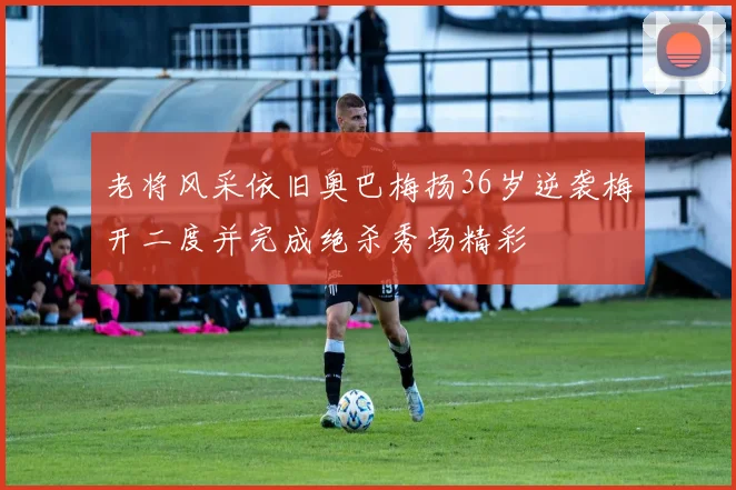 老将风采依旧奥巴梅扬36岁逆袭梅开二度并完成绝杀秀场精彩