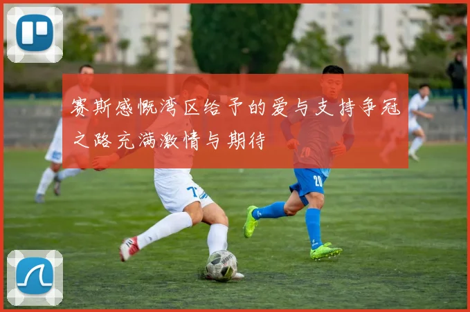 赛斯感慨湾区给予的爱与支持争冠之路充满激情与期待