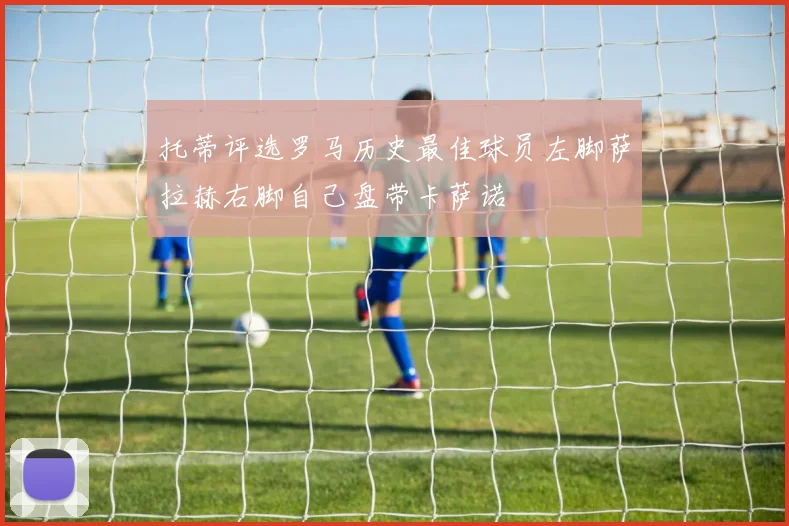 托蒂评选罗马历史最佳球员左脚萨拉赫右脚自己盘带卡萨诺